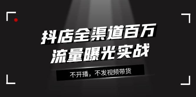 抖店-全渠道百万流量曝光实战，不开播，不发视频带货（16节课）-BT网赚资源网